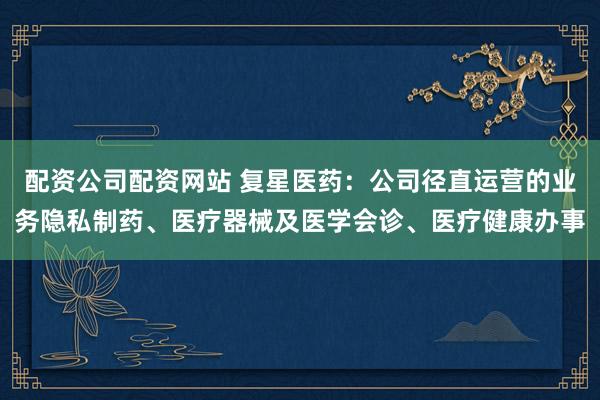 配资公司配资网站 复星医药：公司径直运营的业务隐私制药、医疗器械及医学会诊、医疗健康办事