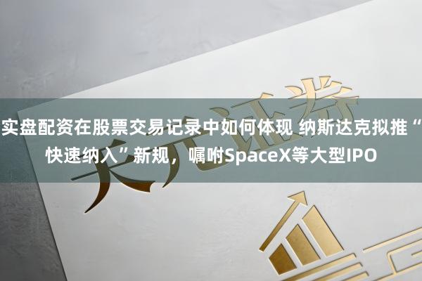 实盘配资在股票交易记录中如何体现 纳斯达克拟推“快速纳入”新规，嘱咐SpaceX等大型IPO