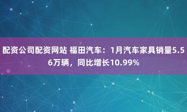配资公司配资网站 福田汽车：1月汽车家具销量5.56万辆，同比增长10.99%