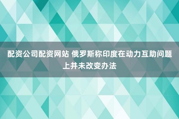 配资公司配资网站 俄罗斯称印度在动力互助问题上并未改变办法