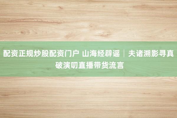 配资正规炒股配资门户 山海经辟谣│夫诸溯影寻真 破演叨直播带货流言