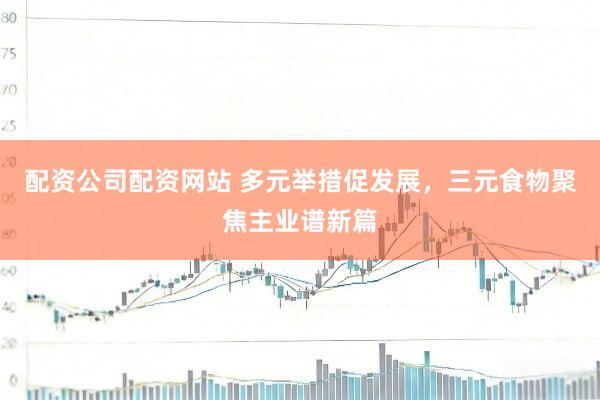 配资公司配资网站 多元举措促发展，三元食物聚焦主业谱新篇