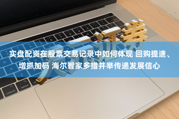 实盘配资在股票交易记录中如何体现 回购提速、增抓加码 海尔智家多措并举传递发展信心