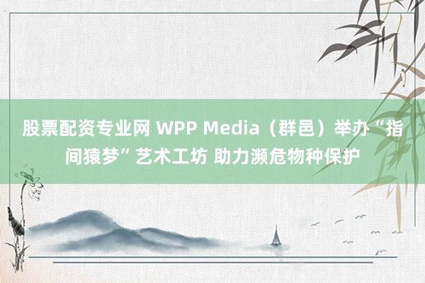 股票配资专业网 WPP Media（群邑）举办“指间猿梦”艺术工坊 助力濒危物种保护
