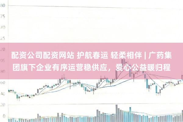 配资公司配资网站 护航春运 轻柔相伴 | 广药集团旗下企业有序运营稳供应，爱心公益暖归程