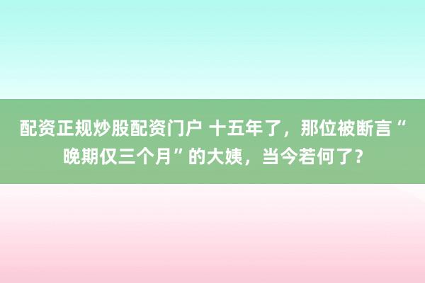 配资正规炒股配资门户 十五年了，那位被断言“晚期仅三个月”的大姨，当今若何了？