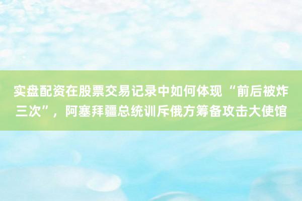 实盘配资在股票交易记录中如何体现 “前后被炸三次”，阿塞拜疆总统训斥俄方筹备攻击大使馆