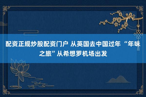配资正规炒股配资门户 从英国去中国过年 “年味之旅”从希想罗机场出发