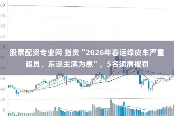 股票配资专业网 指责“2026年春运绿皮车严重超员、东谈主满为患”，5名须眉被罚