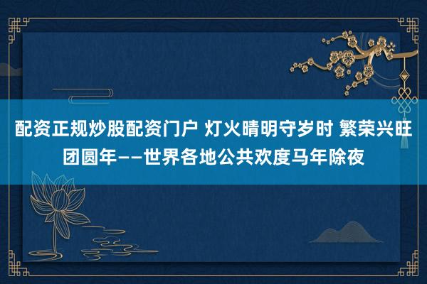 配资正规炒股配资门户 灯火晴明守岁时 繁荣兴旺团圆年——世界各地公共欢度马年除夜