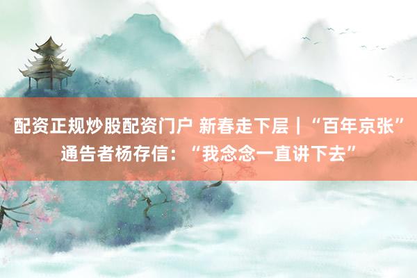 配资正规炒股配资门户 新春走下层｜“百年京张”通告者杨存信：“我念念一直讲下去”