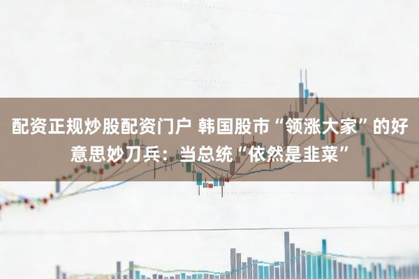 配资正规炒股配资门户 韩国股市“领涨大家”的好意思妙刀兵：当总统“依然是韭菜”