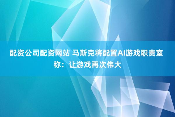 配资公司配资网站 马斯克将配置AI游戏职责室 称：让游戏再次伟大