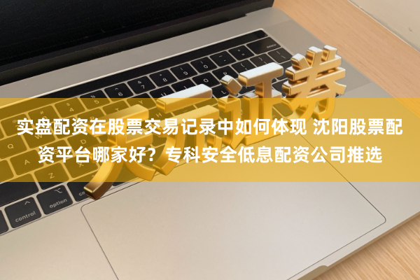 实盘配资在股票交易记录中如何体现 沈阳股票配资平台哪家好？专科安全低息配资公司推选