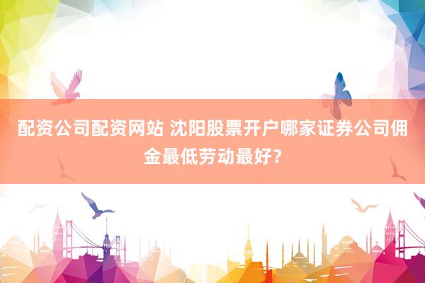 配资公司配资网站 沈阳股票开户哪家证券公司佣金最低劳动最好？