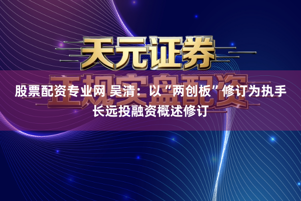 股票配资专业网 吴清：以“两创板”修订为执手长远投融资概述修订